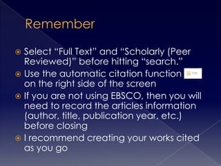 Select “Full Text” and “Scholarly (Peer
Reviewed)” before hitting “search.”
 Use the automatic citation function
on the right side of the screen
 If you are not using EBSCO, then you will
need to record the articles information
(author, title, publication year, etc.)
before closing
 I recommend creating your works cited
as you go


 