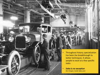 • Throughout history, specialization
has been the breakthrough to
better techniques. It allows
people to excel at a few specific
tasks.
• Sales is no exception
Ken Krogue, Inside Sales.com
 
