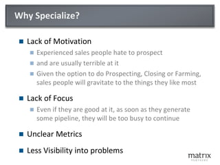 Why Specialize?
 Lack of Motivation
 Experienced sales people hate to prospect
 and are usually terrible at it
 Given the option to do Prospecting, Closing or Farming,
sales people will gravitate to the things they like most
 Lack of Focus
 Even if they are good at it, as soon as they generate
some pipeline, they will be too busy to continue
 Specialized metrics are required
 … to gain visibility into what is working, and what is not
 