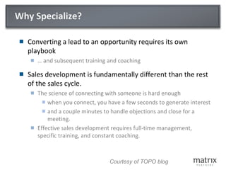 Why Specialize?
 Converting a lead to an opportunity requires its own
playbook
 … and subsequent training and coaching
 Sales development is fundamentally different than the rest
of the sales cycle.
 The science of connecting with someone is hard enough
 when you connect, you have a few seconds to generate interest
 and a couple minutes to handle objections and close for a
meeting.
 Effective sales development requires full-time management,
specific training, and constant coaching.
Courtesy of TOPO blog
 