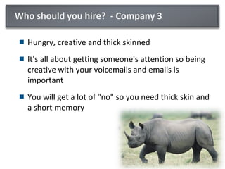 Who should you hire? - Company 3
 Hungry, creative and thick skinned
 It's all about getting someone's attention so being
creative with your voicemails and emails is
important
 You will get a lot of "no" so you need thick skin and
a short memory
 