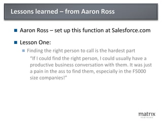Lessons learned – from Aaron Ross
 Aaron Ross – set up this function at Salesforce.com
 Lesson One:
 Finding the right person to call is the hardest part
“If I could find the right person, I could usually have a
productive business conversation with them. It was just
a pain in the ass to find them, especially in the F5000
size companies!”
 