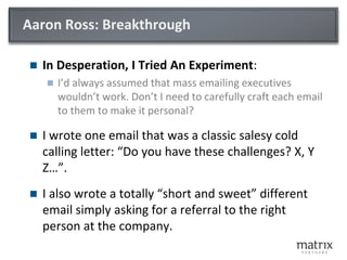 Aaron Ross: Breakthrough
 In Desperation, I Tried An Experiment:
 I’d always assumed that mass emailing executives
wouldn’t work. Don’t I need to carefully craft each email
to them to make it personal?
 I wrote one email that was a classic salesy cold
calling letter: “Do you have these challenges? X, Y
Z…”.
 I also wrote a totally “short and sweet” different
email simply asking for a referral to the right
person at the company.
 