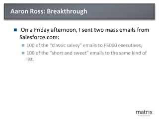 Aaron Ross: Breakthrough
 On a Friday afternoon, I sent two mass emails from
Salesforce.com:
 100 of the “classic salesy” emails to F5000 executives,
 100 of the “short and sweet” emails to the same kind of
list.
 