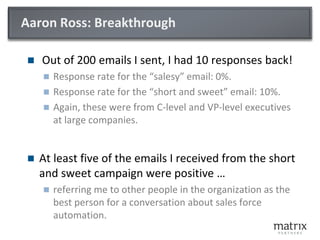 Aaron Ross: Breakthrough
 Out of 200 emails I sent, I had 10 responses back!
 Response rate for the “salesy” email: 0%.
 Response rate for the “short and sweet” email: 10%.
 Again, these were from C-level and VP-level executives
at large companies.
 At least five of the emails I received from the short
and sweet campaign were positive …
 referring me to other people in the organization as the
best person for a conversation about sales force
automation.
 