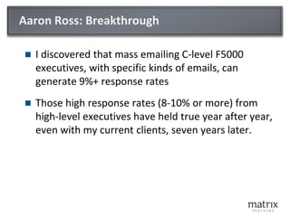 Aaron Ross: Breakthrough
 I discovered that mass emailing C-level F5000
executives, with specific kinds of emails, can
generate 9%+ response rates
 Those high response rates (8-10% or more) from
high-level executives have held true year after year,
even with my current clients, seven years later.
 