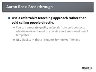 Aaron Ross: Breakthrough
 Use a referral/researching approach rather than
cold calling people directly.
 You can generate quality referrals from cold contacts
who have never heard of you via short and sweet email
templates
 NEVER SELL in these “request for referral” emails
 