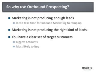 So why use Outbound Prospecting?
 Marketing is not producing enough leads
 It can take time for Inbound Marketing to ramp up
 Marketing is not producing the right kind of leads
 You have a clear set of target customers
 Biggest accounts
 Most likely to buy
 