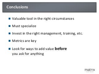 Conclusions
 Valuable tool in the right circumstances
 Must specialize
 Invest in the right management, training, etc.
 Metrics are key
 Look for ways to add value before
you ask for anything
 