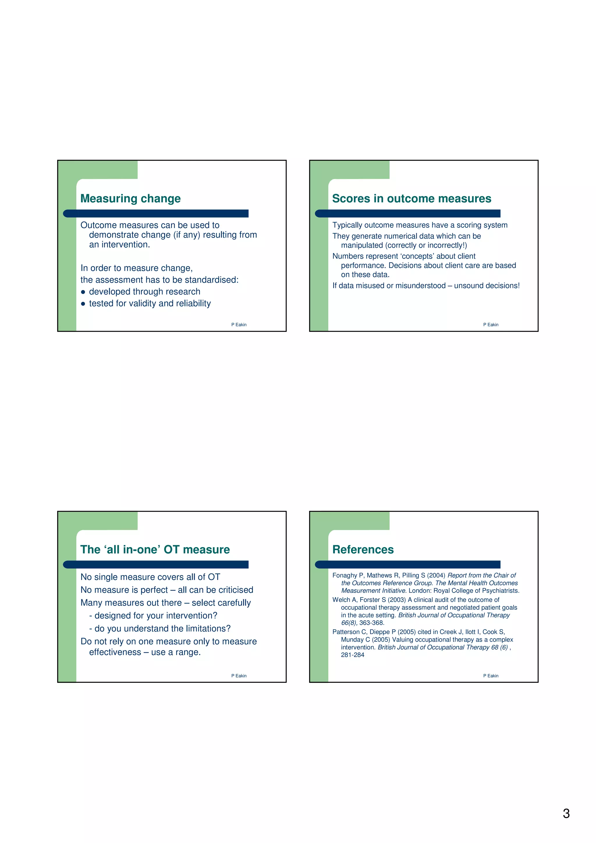 Measuring change                                Scores in outcome measures

Outcome measures can be used to                 Typically outcome measures have a scoring system
 demonstrate change (if any) resulting from     They generate numerical data which can be
 an intervention.                                   manipulated (correctly or incorrectly!)
                                                Numbers represent ‘concepts’ about client
In order to measure change,                         performance. Decisions about client care are based
                                                    on these data.
the assessment has to be standardised:
                                                If data misused or misunderstood – unsound decisions!
  developed through research
  tested for validity and reliability

                                      P Eakin                                                        P Eakin




The ‘all in-one’ OT measure                     References

No single measure covers all of OT              Fonaghy P, Mathews R, Pilling S (2004) Report from the Chair of
                                                   the Outcomes Reference Group. The Mental Health Outcomes
No measure is perfect – all can be criticised      Measurement Initiative. London: Royal College of Psychiatrists.
                                                Welch A, Forster S (2003) A clinical audit of the outcome of
Many measures out there – select carefully         occupational therapy assessment and negotiated patient goals
 - designed for your intervention?                 in the acute setting. British Journal of Occupational Therapy
                                                   66(8), 363-368.
 - do you understand the limitations?           Patterson C, Dieppe P (2005) cited in Creek J, Ilott I, Cook S,
Do not rely on one measure only to measure         Munday C (2005) Valuing occupational therapy as a complex
                                                   intervention. British Journal of Occupational Therapy 68 (6) ,
 effectiveness – use a range.                      281-284


                                      P Eakin                                                        P Eakin




                                                                                                                     3
 