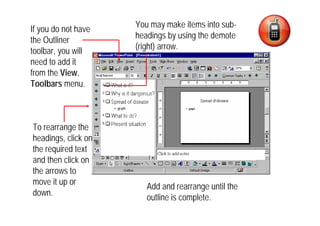 You may make items into sub-
If you do not have
                     headings by using the demote
the Outliner
                     (right) arrow.
toolbar, you will
need to add it
from the View,
Toolbars menu.



To rearrange the
headings, click on
the required text
and then click on
the arrows to
move it up or
                        Add and rearrange until the
down.
                        outline is complete.
 