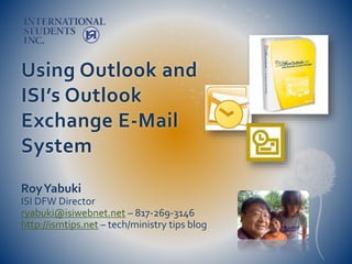 Using Outlook and
ISI’s Outlook
Exchange E-Mail
System
RoyYabuki
ISI DFW Director
ryabuki@isiwebnet.net – 817-269-3146
http://ismtips.net – tech/ministry tips blog
 