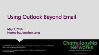 DISCLAIMER: The training material provided in this presentation is based off of Outlook
2016. Your actual experience may vary.
If you need technical support, please submit a ticket request by emailing
support@r3help.net
Copyright Championship Networks 2016
www.ihaveanitdept.com
Using Outlook Beyond Email
May 3, 2016
Hosted by: Jonathan Long
Copyright Championship Networks 2016
www.ihaveanitdept.com
 