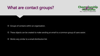 What are contact groups?
 Groups of contacts within an organization.
 These objects can be created to make sending an email to a common group of users easier.
 Works very similar to a email distribution list.
 