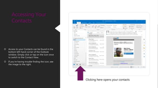 Accessing Your
Contacts
 Access to your Contacts can be found in the
bottom left-hand corner of the Outlook
window. Simply click or tap on the icon once
to switch to the Contact View.
 If you’re having trouble finding the icon, see
the image to the right.
Clicking here opens your contacts
 