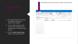  This screen shows the contacts
and different groups you
already have created.
 You can add contacts on this
screen, but in this tutorial we
are focused on creating contact
groups.
 Click the New Contact Group
button in the top left corner.
The Contacts
View
Click the New Contact Group button to begin making a group.
 