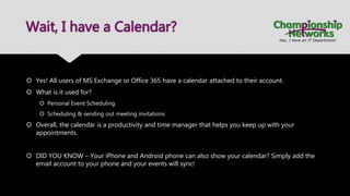 Wait, I have a Calendar?
 Yes! All users of MS Exchange or Office 365 have a calendar attached to their account.
 What is it used for?
 Personal Event Scheduling
 Scheduling & sending out meeting invitations
 Overall, the calendar is a productivity and time manager that helps you keep up with your
appointments.
 DID YOU KNOW – Your iPhone and Android phone can also show your calendar? Simply add the
email account to your phone and your events will sync!
 