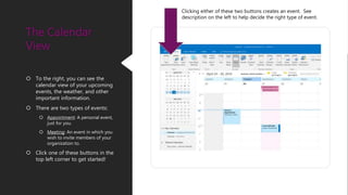  To the right, you can see the
calendar view of your upcoming
events, the weather, and other
important information.
 There are two types of events:
 Appointment: A personal event,
just for you.
 Meeting: An event in which you
wish to invite members of your
organization to.
 Click one of these buttons in the
top left corner to get started!
The Calendar
View
Clicking either of these two buttons creates an event. See
description on the left to help decide the right type of event.
 