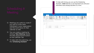  Meetings are useful to create if
you wish to invite other
individuals in your organization
and the event show on their
calendar as well.
 You can create a meeting by
clicking ‘New Meeting’ beside
the New Appointment button
on the Calendar Tab.
 To help with time planning, use
the ‘Scheduling Assistant’
Scheduling A
Meeting
To help with timing, you can use the Scheduling
Assistant. Note that this is not required if you and your
attendees have already decided on a time.
 