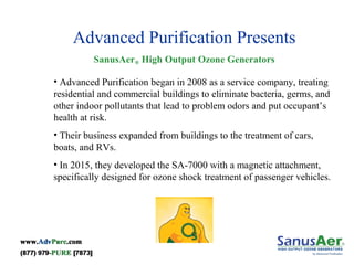 Advanced Purification Presents
SanusAer® High Output Ozone Generators
• Advanced Purification began in 2008 as a service company, treating
residential and commercial buildings to eliminate bacteria, germs, and
other indoor pollutants that lead to problem odors and put occupant’s
health at risk.
• Their business expanded from buildings to the treatment of cars,
boats, and RVs.
• In 2015, they developed the SA-7000 with a magnetic attachment,
specifically designed for ozone shock treatment of passenger vehicles.
 