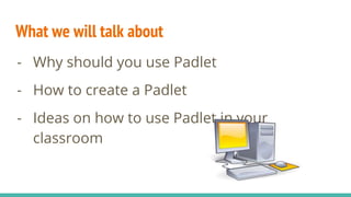 What we will talk about
- Why should you use Padlet
- How to create a Padlet
- Ideas on how to use Padlet in your
classroom
 