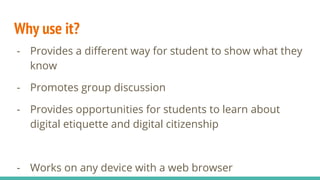 Why use it?
- Provides a different way for student to show what they
know
- Promotes group discussion
- Provides opportunities for students to learn about
digital etiquette and digital citizenship
- Works on any device with a web browser
 