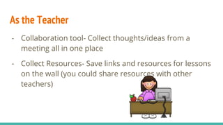 As the Teacher
- Collaboration tool- Collect thoughts/ideas from a
meeting all in one place
- Collect Resources- Save links and resources for lessons
on the wall (you could share resources with other
teachers)
 