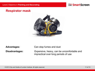 © 2013 City and Guilds of London Institute. All rights reserved.
Level 2 Diploma in Painting and Decorating
11 of 13
Respirator mask
Advantages: Can stop fumes and dust
Disadvantages: Expensive, heavy, can be uncomfortable and
impractical over long periods of use
 