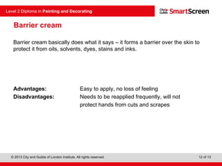 © 2013 City and Guilds of London Institute. All rights reserved.
Level 2 Diploma in Painting and Decorating
12 of 13
Barrier cream
Barrier cream basically does what it says – it forms a barrier over the skin to
protect it from oils, solvents, dyes, stains and inks.
Advantages: Easy to apply, no loss of feeling
Disadvantages: Needs to be reapplied frequently, will not
protect hands from cuts and scrapes
 