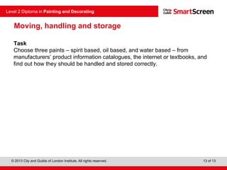 © 2013 City and Guilds of London Institute. All rights reserved.
Level 2 Diploma in Painting and Decorating
13 of 13
Moving, handling and storage
Task
Choose three paints – spirit based, oil based, and water based – from
manufacturers’ product information catalogues, the internet or textbooks, and
find out how they should be handled and stored correctly.
 