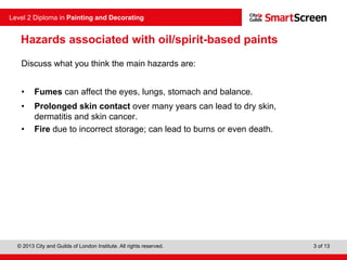© 2013 City and Guilds of London Institute. All rights reserved.
Level 2 Diploma in Painting and Decorating
3 of 13
Discuss what you think the main hazards are:
• Fumes can affect the eyes, lungs, stomach and balance.
• Prolonged skin contact over many years can lead to dry skin,
dermatitis and skin cancer.
• Fire due to incorrect storage; can lead to burns or even death.
Hazards associated with oil/spirit-based paints
 