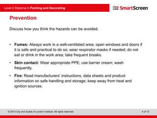 © 2013 City and Guilds of London Institute. All rights reserved.
Level 2 Diploma in Painting and Decorating
4 of 13
Prevention
Discuss how you think the hazards can be avoided.
• Fumes: Always work in a well-ventilated area; open windows and doors if
it is safe and practical to do so; wear respirator masks if needed; do not
eat or drink in the work area; take frequent breaks.
• Skin contact: Wear appropriate PPE; use barrier cream; wash
frequently.
• Fire: Read manufacturers’ instructions, data sheets and product
information on safe handling and storage; keep away from heat and
ignition sources.
 