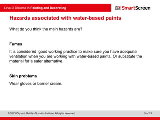 © 2013 City and Guilds of London Institute. All rights reserved.
Level 2 Diploma in Painting and Decorating
5 of 13
Hazards associated with water-based paints
What do you think the main hazards are?
Fumes
It is considered good working practice to make sure you have adequate
ventilation when you are working with water-based paints. Or substitute the
material for a safer alternative.
Skin problems
Wear gloves or barrier cream.
 