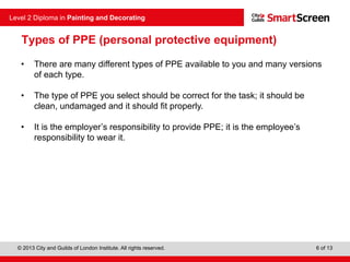 © 2013 City and Guilds of London Institute. All rights reserved.
Level 2 Diploma in Painting and Decorating
6 of 13
Types of PPE (personal protective equipment)
• There are many different types of PPE available to you and many versions
of each type.
• The type of PPE you select should be correct for the task; it should be
clean, undamaged and it should fit properly.
• It is the employer’s responsibility to provide PPE; it is the employee’s
responsibility to wear it.
 