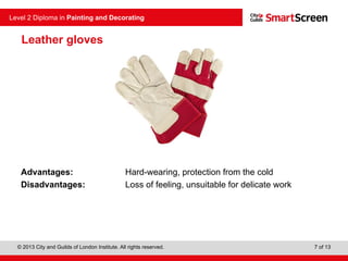 © 2013 City and Guilds of London Institute. All rights reserved.
Level 2 Diploma in Painting and Decorating
7 of 13
Leather gloves
Advantages: Hard-wearing, protection from the cold
Disadvantages: Loss of feeling, unsuitable for delicate work
 