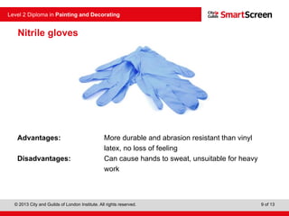 © 2013 City and Guilds of London Institute. All rights reserved.
Level 2 Diploma in Painting and Decorating
9 of 13
Nitrile gloves
Advantages: More durable and abrasion resistant than vinyl
latex, no loss of feeling
Disadvantages: Can cause hands to sweat, unsuitable for heavy
work
 