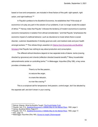 Sardella, September 3, 2021
10
based on love and compassion, are included in three factors of this path: right speech, right
action, and right livelihood.”43
In Payutto’s preface to his Buddhist Economics, he establishes that “If the study of
economics is to play any part in the solution of our problems, it can no longer evade the subject
of ethics.”44
Harvey notes that Payutto “criticizes the tendency of modern economics to examine
economic transactions in isolation from ethical consideration,” and that Payutto “emphasizes the
economic impact of unethical behavior, such as reluctance to invest where there is social
disorder, customer dissatisfaction if shoddy good are sold, and medical costs and poor health
amongst workers.”45
This refutes King’s assertion (in Claims from Economists and Buddhist
Scholars) that Payutto has nothing to say about production and consumption.
The different ethical directions depend on two separate kinds of desire: tanha (craving
directed by ignorance) and chanda (reflection directed towards benefit).46
Many householder
admonishments center on controlling tanha.47
In Malavagga: Impurities (Dhp.186), a key verse
provides a timeless ethic:
There's no fire like passion,
no seizure like anger,
no snare like delusion,
no river like craving.48
This is a scriptural call for temperance: limit passion, control anger, don’t be deluded by
the separate self, and don’t drown in your craving.
43 Rahula, Wapole. What the Buddha Taught, The Fourth Noble Truth
44 Payutto, Ven. P.A., Buddhist Economics: A Middle Way for the Market Place, 1992, page 3.
45 Harvey, Buddhist Ethics, Page 217.
46 Payutto, Ven. P.A., Buddhist Economics: A Middle Way for the Market Place, 1992, page 17.
47 Ibid., page 15.
48 Malavagga: Impurities (Dhp.186), Access to Insight, Dhammapada
 
