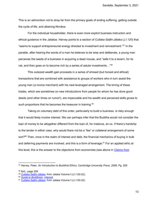 Sardella, September 3, 2021
13
This is an admonition not to stray far from the primary goals of ending suffering, getting outside
the cycle of life, and attaining Nirvāṇa.
For the individual householder, there is even more explicit business instruction and
ethical guidance in the Jatakas. Harvey points to a section of Cullaka-Seṭṭhi-Jātaka (J.I.120) that
“seems to support entrepreneurial energy directed to investment and reinvestment.”57
In the
parable, after hearing the words of a man he believes to be wise and deliberate, a young man
perceives the seeds of a business in acquiring a dead mouse, and “sells it to a tavern, for its
cat, and then goes on to become rich by a series of astute investments…”58
This outsized wealth gain proceeds in a series of shrewd (but honest and ethical)
transactions that are combined with assistance to groups of workers who in turn assist the
young man (a novice merchant) with his next leveraged arrangement. The timing of these
trades, which are sometimes on new introductions from people for whom he has done good
deeds (and other times on rumor!), are impeccable and his wealth and perceived skills grows to
such proportions that he becomes the treasurer in training.59
Taking on voluntary debt of this order, particularly to build a business, is risky enough
that it would likely involve interest. We can perhaps infer that the Buddha would not consider the
loan of money to be altogether different from the loan of, for instance, an ox. If there’s hardship
to the lender in either case, why would there not be a “fee” or collateral arrangement of some
sort?60
Then, once in the realm of interest and debt, the financial mechanics of buying in bulk
and deferring payments are involved, and this is a form of leverage.61
For an applied ethic at
this level, this is the answer to the objections from economists (see above in Claims from
57 Harvey, Peter, An Introduction to Buddhist Ethics, Cambridge University Press, 2009. Pg. 209
58 Ibid., page 209
59 Cullaka-Seṭṭhi-Jātaka, from Jataka Volume I (J.I.120-22).
60 Guide to Buddhism, Interest.
61 Cullaka-Seṭṭhi-Jātaka, from Jataka Volume I (J.I.120-22).
 