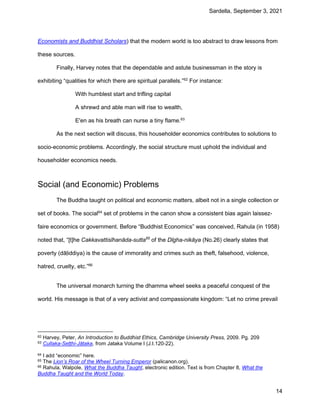 Sardella, September 3, 2021
14
Economists and Buddhist Scholars) that the modern world is too abstract to draw lessons from
these sources.
Finally, Harvey notes that the dependable and astute businessman in the story is
exhibiting “qualities for which there are spiritual parallels.”62
For instance:
With humblest start and trifling capital
A shrewd and able man will rise to wealth,
E'en as his breath can nurse a tiny flame.63
As the next section will discuss, this householder economics contributes to solutions to
socio-economic problems. Accordingly, the social structure must uphold the individual and
householder economics needs.
Social (and Economic) Problems
The Buddha taught on political and economic matters, albeit not in a single collection or
set of books. The social64
set of problems in the canon show a consistent bias again laissez-
faire economics or government. Before “Buddhist Economics” was conceived, Rahula (in 1958)
noted that, “[t]he Cakkavattisīhanāda-sutta65
of the Dīgha-nikāya (No.26) clearly states that
poverty (dāḷiddiya) is the cause of immorality and crimes such as theft, falsehood, violence,
hatred, cruelty, etc.”66
The universal monarch turning the dhamma wheel seeks a peaceful conquest of the
world. His message is that of a very activist and compassionate kingdom: “Let no crime prevail
62 Harvey, Peter, An Introduction to Buddhist Ethics, Cambridge University Press, 2009. Pg. 209
63 Cullaka-Seṭṭhi-Jātaka, from Jataka Volume I (J.I.120-22).
64 I add “economic” here.
65 The Lion’s Roar of the Wheel Turning Emperor (palicanon.org).
66 Rahula, Walpole, What the Buddha Taught, electronic edition. Text is from Chapter 8, What the
Buddha Taught and the World Today.
 