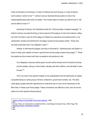 Sardella, September 3, 2021
16
a lack of education and training, in a lack of medical care and housing, in a lack of decent
communities in which to live."71
Johnson took an identical ethical position to that in the
Cakkavattisīhanāda-sutta when he added, "The richest nation on Earth can afford to win it. We
cannot afford to lose it."72
According to Harvey, the Kuttadanta Sutta (D.I.134-6) provides a related message.73
A
brahmin advisor counsels the King on how to get rid of the plague of crime and violence, telling
him that if he tried to “get rid of this plague of robbers by executions and imprisonment, or by
confiscation, threats and banishment, the plague would not be properly ended. Those who
survived would later harm Your Majesty's realm.74
Instead, to eliminate this plague, the king is instructed to: “distribute grain and fodder; to
those in trade, give capital; to those in government service assign proper living wages.”75
When
the people are thus content with their occupations and positions in life:
Your Majesty's revenues will be great, the land will be tranquil and not beset by thieves,
and the people, with joy in their hearts, will play with their children, and will dwell in open
houses."76
This is an even more specific treatise on the subsidization and the distribution of capital
comprehensively to varied groups: farmers, tradesmen, government workers, etc. The ethic
could apply equally well (with adjustments to scale that may or may not be necessary) to the
New Deal. It insists upon living wages. These connections are difficult to miss, and can be the
seeds of a more specific ethical protocol.
71 Lyndon Johnson’s First State of the Union Address, 1964.
72 Ibid.
73 Harvey, Peter, An Introduction to Buddhist Ethics, Cambridge University Press, 2009. Page 198.
74 Kuttadanta Sutta: A Bloodless Sacrifice
75 Ibid.
76 Ibid.
 