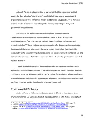 Sardella, September 3, 2021
17
Although Payutto avoids committing to a preferred Buddhist economic or political
system, he does allow that “a government’s wealth is for the purpose of supporting and
organizing its citizens’ lives in the most efficient and beneficial way possible.”77
He then also
explains how the Buddha was able to temper his message depending on the type of
government being addressed.
For instance, the Buddha gave separate teachings for monarchies (the
Cakkavattisīhanāda-sutta) as opposed to republican states, to which he taught the
aparihaniyadhamma,78
or “principles and methods for encouraging social harmony and
preventing decline.”79
These methods are recommendations for decorum and communication
that resonate today: meet often, meet in harmony, respect one another, do not submit to
(presumably tanha-based) cravings that arise, come well behaved and well intentioned: “As long
as the monks remain steadfast in these seven conditions…the monks' growth can be expected,
not their decline.”80
Though directed at monastics, these are lessons for any modern governing board or
legislative body: assemblies committed to compassionate policies. Again, Buddhism is not the
only code of ethics that addresses civility in civic procedure. But spelled-out references allow us
to see what’s essential in the policy process when addressing the modern economic crisis—and
as shown in the next section, the integrated ecological one as well.
Environmental Problems
As the suffering of the human mind causes social problems, social problems cause
environmental ones. Lily De Silva notes that, “[Since] Buddhism is a full-fledged philosophy of
77 Payutto, Ven. P.A., Buddhist Economics: A Middle Way for the Market Place, 1992, page 47.
78 AN 7.21: Bhikkhu-aparihaniya Sutta: Conditions for No Decline Among the Monks
79 Payutto, Ven. P.A., Buddhist Economics: A Middle Way for the Market Place, 1992, page 47.
80 AN 7.21: Bhikkhu-aparihaniya Sutta: Conditions for No Decline Among the Monks
 