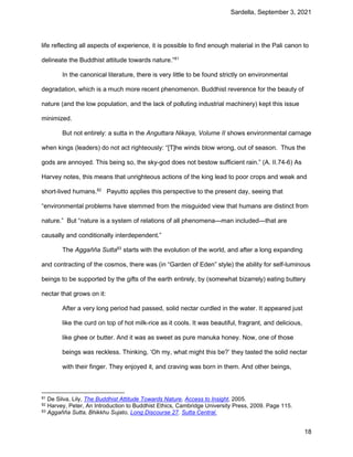 Sardella, September 3, 2021
18
life reflecting all aspects of experience, it is possible to find enough material in the Pali canon to
delineate the Buddhist attitude towards nature.”81
In the canonical literature, there is very little to be found strictly on environmental
degradation, which is a much more recent phenomenon. Buddhist reverence for the beauty of
nature (and the low population, and the lack of polluting industrial machinery) kept this issue
minimized.
But not entirely: a sutta in the Anguttara Nikaya, Volume II shows environmental carnage
when kings (leaders) do not act righteously: “[T]he winds blow wrong, out of season. Thus the
gods are annoyed. This being so, the sky-god does not bestow sufficient rain.” (A. II.74-6) As
Harvey notes, this means that unrighteous actions of the king lead to poor crops and weak and
short-lived humans.82
Payutto applies this perspective to the present day, seeing that
“environmental problems have stemmed from the misguided view that humans are distinct from
nature.” But “nature is a system of relations of all phenomena—man included—that are
causally and conditionally interdependent.”
The Aggañña Sutta83
starts with the evolution of the world, and after a long expanding
and contracting of the cosmos, there was (in “Garden of Eden” style) the ability for self-luminous
beings to be supported by the gifts of the earth entirely, by (somewhat bizarrely) eating buttery
nectar that grows on it:
After a very long period had passed, solid nectar curdled in the water. It appeared just
like the curd on top of hot milk-rice as it cools. It was beautiful, fragrant, and delicious,
like ghee or butter. And it was as sweet as pure manuka honey. Now, one of those
beings was reckless. Thinking, ‘Oh my, what might this be?’ they tasted the solid nectar
with their finger. They enjoyed it, and craving was born in them. And other beings,
81 De Silva, Lily, The Buddhist Attitude Towards Nature, Access to Insight, 2005.
82 Harvey, Peter, An Introduction to Buddhist Ethics, Cambridge University Press, 2009. Page 115.
83 Aggañña Sutta, Bhikkhu Sujato, Long Discourse 27. Sutta Central.
 