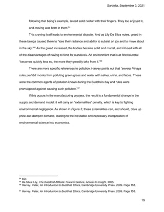Sardella, September 3, 2021
19
following that being’s example, tasted solid nectar with their fingers. They too enjoyed it,
and craving was born in them.84
This craving itself leads to environmental disaster. And as Lily De Silva notes, greed in
these beings caused them to “lose their radiance and ability to subsist on joy and to move about
in the sky.”85
As the greed increased, the bodies became solid and mortal, and infused with all
of the disadvantages of having to fend for ourselves. An environment that is at first bountiful
“becomes quickly less so, the more they greedily take from it.”86
There are more specific references to pollution. Harvey points out that “several Vinaya
rules prohibit monks from polluting green grass and water with saliva, urine, and feces. These
were the common agents of pollution known during the Buddha's day and rules were
promulgated against causing such pollution.”87
If this occurs in the manufacturing process, the result is a fundamental change in the
supply and demand model: it will carry an “externalities” penalty, which is key to fighting
environmental negligence. As shown in Figure 2, these externalities can, and should, drive up
price and dampen demand, leading to the inevitable and necessary incorporation of
environmental science into economics.
84 Ibid.
85 De Silva, Lily, The Buddhist Attitude Towards Nature, Access to Insight, 2005.
86 Harvey, Peter, An Introduction to Buddhist Ethics, Cambridge University Press, 2009. Page 153.
87 Harvey, Peter, An Introduction to Buddhist Ethics, Cambridge University Press, 2009. Page 153.
 