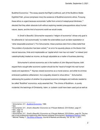Sardella, September 3, 2021
2
Buddhist Economics.1
The essay asserts that Right Livelihood, part of the Buddha’s Noble
Eightfold Path, proves (emphasis mine) the existence of Buddhist economic ethics. Pursuing
these ethics is urgent because economists “suffer from a kind of metaphysical blindness,”2
deluded that they attain absolute truth without exploring needed presuppositions about human
nature, desire, and the kind of economic world we would create.
In Small is Beautiful, Schumacher exposed a “religion of economics” whose only goal is
for adherents to “act economically” no matter the externalities (such as labor exploitation or
“other despicable practices”).3
For Schumacher, these practices stem from a false belief that
“the problem of production has been solved,”4
an error he squarely places on the illusion that
natural resources, finite and irreplaceable as “capital which man has not made”5
is instead (and
catastrophically) treated as income, as though adjustable as a matter of business planning.
Schumacher’s activist economics are in the tradition of John Maynard Keynes; both
argued that a sought-after economic system should be the “result of insight into real human
needs and aspirations.”6
Keynes viewed economics as a moral science, and while he at times
embraced qualitative utilitarianism, he is arguably closest to virtue ethics.7
Schumacher,
addressing the question of whether his proposed economic strategies and methods needed to
be called “Buddhist” economics, wryly asserted that, “The choice of Buddhism...is purely
incidental; the teachings of Christianity, Islam, or Judaism could have been used just as well as
1 Schumacher, E.F., Buddhist Economics, 1966.
2 Ibid.
3 Schumacher, E.F., Small is Beautiful: Economics as if People Mattered, 2010 Edition, page 47.
4 Ibid., page 13
5 Ibid., page 14
6 Schumacher, E.F., Small is Beautiful: Economics as if People Mattered, 2010 Edition, page 54. The two
had a long professional relationship after Keynes published Schumacher’s Multilateral Clearing (1943).
7 Mitchell, Hadley T, The Ethics of Keynes, Journal of Markets and Morality, Vol. 20. No. 1, 2017.
 