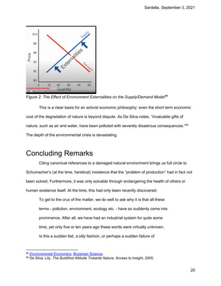 Sardella, September 3, 2021
20
Figure 2: The Effect of Environment Externalities on the Supply/Demand Model88
This is a clear basis for an activist economic philosophy: even the short term economic
cost of the degradation of nature is beyond dispute. As De Silva notes, “Invaluable gifts of
nature, such as air and water, have been polluted with severely disastrous consequences.“89
The depth of the environmental crisis is devastating.
Concluding Remarks
Citing canonical references to a damaged natural environment brings us full circle to
Schumacher’s (at the time, heretical) insistence that the “problem of production” had in fact not
been solved. Furthermore, it was only solvable through endangering the health of others or
human existence itself. At the time, this had only been recently discovered:
To get to the crux of the matter, we do well to ask why it is that all these
terms - pollution, environment, ecology etc. - have so suddenly come into
prominence. After all, we have had an industrial system for quite some
time, yet only five or ten years ago these words were virtually unknown.
Is this a sudden fad, a silly fashion, or perhaps a sudden failure of
88 Environmental Economics, Bozeman Science.
89 De Silva, Lily, The Buddhist Attitude Towards Nature, Access to Insight, 2005.
 