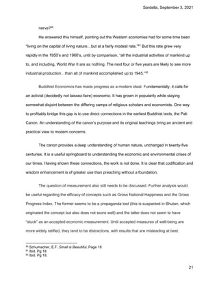 Sardella, September 3, 2021
21
nerve?90
He answered this himself, pointing out the Western economies had for some time been
“living on the capital of living nature…but at a fairly modest rate.”91
But this rate grew very
rapidly in the 1950’s and 1960’s, until by comparison, “all the industrial activities of mankind up
to, and including, World War II are as nothing. The next four or five years are likely to see more
industrial production…than all of mankind accomplished up to 1945.”92
Buddhist Economics has made progress as a modern ideal. Fundamentally, it calls for
an activist (decidedly not laissez-faire) economic. It has grown in popularity while staying
somewhat disjoint between the differing camps of religious scholars and economists. One way
to profitably bridge this gap is to use direct connections in the earliest Buddhist texts, the Pali
Canon. An understanding of the canon’s purpose and its original teachings bring an ancient and
practical view to modern concerns.
The canon provides a deep understanding of human nature, unchanged in twenty-five
centuries. It is a useful springboard to understanding the economic and environmental crises of
our times. Having shown these connections, the work is not done. It is clear that codification and
wisdom enhancement is of greater use than preaching without a foundation.
The question of measurement also still needs to be discussed. Further analysis would
be useful regarding the efficacy of concepts such as Gross National Happiness and the Gross
Progress Index. The former seems to be a propaganda tool (this is suspected in Bhutan, which
originated the concept but also does not score well) and the latter does not seem to have
“stuck” as an accepted economic measurement. Until accepted measures of well-being are
more widely ratified, they tend to be distractions, with results that are misleading at best.
90 Schumacher, E.F. Small is Beautiful, Page 18
91 Ibid. Pg 18
92 Ibid. Pg 18.
 