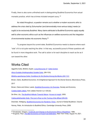 Sardella, September 3, 2021
22
Finally, there is also some unfinished work in distinguishing Buddhist Economics from actual
monastic practice, which has at times included rampant usury. 93
As noted throughout, a question remains as to whether a modern economic ethic to
address the crisis cited by Schumacher (and demonstrably more serious today) needs (or
ought) to be exclusively Buddhist. Many claims attributed to Buddhist Economics apply equally
well to other economic ethics such as the influences on welfare economics and the integration
of environmental studies into economic theory.94
To progress beyond its current state, Buddhist Economics needs to observe where each
“side” of it is not quite reaching the other. In that way, successful pursuit of these questions will
be found in more integrative work. The call to action is for each discipline to reach as far as it
can toward the other.
Works Cited
Aggañña Sutta, Bhikkhu Sujato, Long Discourse 27. Sutta Central.
About Sudatta (Anāthapiṇḍika) Sudatta Sutta (SN 10:8)
Bhikkhu-aparihaniya Sutta: Conditions for No Decline Among the Monks (AN 7.21)
Brown, Claire, Buddhist Economics: An Enlightened Approach for the Dismal Science, Bloomsbury Press,
2017
Brown, Claire and Zolnai, Laszlo, Buddhist Economics: An Overview, Society and Economy.
Cullaka-Seṭṭhi-Jātaka, from Jataka Volume I (J.I.120-22).
De Silva, Lily, The Buddhist Attitude Towards Nature, Access to Insight, 2005.
Cakkavattisīhanāda Sutta: The Lion’s Roar on the Turning of the Wheel (DN 26)
Drechsler, Wolfgang, Buddhist Economics for Pandemic Times, Journal of Global Buddhism, Volume
Harvey, Peter, An Introduction to Buddhist Ethics, Cambridge University Press, 2009.
93 Ornatowski, Gregory, Continuity and Change in the Economic Ethics of Buddhism, 1996.
94 Krugman, Paul: The Bad Economics of Fossil Fuel Defenders, New York Times, August 16, 2021.
 