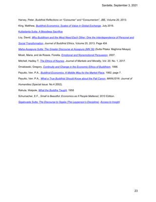 Sardella, September 3, 2021
23
Harvey, Peter, Buddhist Reflections on “Consumer” and “Consumerism”, JBE, Volume 20, 2013.
King, Matthew, Buddhist Economics: Scales of Value in Global Exchange, July 2016.
Kuttadanta Sutta: A Bloodless Sacrifice
Loy, David, Why Buddhism and the West Need Each Other: One the Interdependence of Personal and
Social Transformation, Journal of Buddhist Ethics, Volume 20, 2013. Page 404
Maha-Assapura Sutta: The Greater Discourse at Assapura (MN 39) (Sutta Pitaka: Majjhima Nikaya)
Miceli, Maria, and de Rossis, Fiorella, Emotional and Nonemotional Persuasion, 2007.
Mitchell, Hadley T, The Ethics of Keynes, Journal of Markets and Morality, Vol. 20. No. 1, 2017.
Ornatowski, Gregory, Continuity and Change in the Economic Ethics of Buddhism, 1996.
Payutto, Ven. P.A., Buddhist Economics: A Middle Way for the Market Place, 1992, page 7.
Payutto, Ven. P.A., What a True Buddhist Should Know about the Pali Canon, MANUSYA: Journal of
Humanities (Special Issue: No.4 2002).
Rahula, Walpole, What the Buddha Taught, 1958
Schumacher, E.F., Small is Beautiful: Economics as if People Mattered, 2010 Edition.
Sigalovada Sutta: The Discourse to Sigala (The Layperson’s Discipline), Access to Insight
 