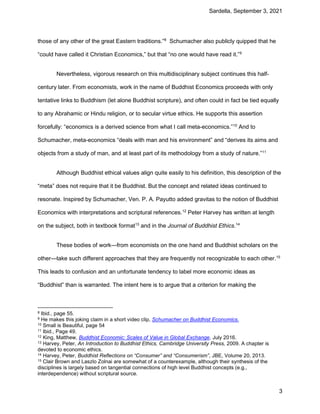 Sardella, September 3, 2021
3
those of any other of the great Eastern traditions.”8
Schumacher also publicly quipped that he
“could have called it Christian Economics,” but that “no one would have read it.”9
Nevertheless, vigorous research on this multidisciplinary subject continues this half-
century later. From economists, work in the name of Buddhist Economics proceeds with only
tentative links to Buddhism (let alone Buddhist scripture), and often could in fact be tied equally
to any Abrahamic or Hindu religion, or to secular virtue ethics. He supports this assertion
forcefully: “economics is a derived science from what I call meta-economics.”10
And to
Schumacher, meta-economics “deals with man and his environment” and “derives its aims and
objects from a study of man, and at least part of its methodology from a study of nature.”11
Although Buddhist ethical values align quite easily to his definition, this description of the
“meta” does not require that it be Buddhist. But the concept and related ideas continued to
resonate. Inspired by Schumacher, Ven. P. A. Payutto added gravitas to the notion of Buddhist
Economics with interpretations and scriptural references.12
Peter Harvey has written at length
on the subject, both in textbook format13
and in the Journal of Buddhist Ethics.14
These bodies of work—from economists on the one hand and Buddhist scholars on the
other—take such different approaches that they are frequently not recognizable to each other.15
This leads to confusion and an unfortunate tendency to label more economic ideas as
“Buddhist” than is warranted. The intent here is to argue that a criterion for making the
8 Ibid., page 55.
9 He makes this joking claim in a short video clip, Schumacher on Buddhist Economics.
10 Small is Beautiful, page 54
11 Ibid., Page 49.
12 King, Matthew, Buddhist Economic: Scales of Value in Global Exchange, July 2016.
13 Harvey, Peter, An Introduction to Buddhist Ethics, Cambridge University Press, 2009. A chapter is
devoted to economic ethics.
14 Harvey, Peter, Buddhist Reflections on “Consumer” and “Consumerism”, JBE, Volume 20, 2013.
15 Clair Brown and Laszlo Zolnai are somewhat of a counterexample, although their synthesis of the
disciplines is largely based on tangential connections of high level Buddhist concepts (e.g.,
interdependence) without scriptural source.
 