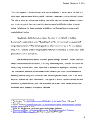 Sardella, September 3, 2021
4
“Buddhist” connection should be based on scriptural analogues or evidence that the spirit of a
sutta (using source material where possible) matches a modern economic and ethical concern.
The original suttas are often so practical that meaningful lines can be drawn between the canon
and modern economic theory and practice. Source material solidifies the picture of human
nature that’s inherent in these scriptures, and at times clarifies overlapping concerns with
related ethical theories.
Payutto notes that Schumacher created the notion (if not the field) of Buddhist
Economics “in response to a crisis,”16
based largely on “the environmental repercussions of
rampant consumerism.”17
The ultimate goal, then, is to work our way out of this (now deeper)
crisis.18
The Pali texts, and their interpretations,19
offer an understanding of human nature and a
practical viewpoint to a worldly life.
Schumacher’s call for a meta-economic (prior to calling it “Buddhist”) and the relevance
of secular welfare ethics in economics,20
including distributed justice,21
indicate possibilities for
incorporating Buddhist ethics into a larger effort to address this ongoing and worsening crisis.
The ultimate aim is to foster sustainable economic behavior (not to win a nonexistent ethics
branding contest). Using more primary sources helps brings the audience closer to the actual
experience behind the creation of the ethic. This approach, when compared to basing all case
studies on high level terms such as interdependence, provides a better understanding of the
foundation for an economic (or any other) behavior.
16 Payutto, Ven. P.A., Buddhist Economics: A Middle Way for the Market Place, 1992, page 7.
17 Ibid., page 7.
18 See, for instance, Climate Change 2021: The Physical Science Basis, Intergovernmental Panel on
Climate Change, August 9, 2021.
19 And in fact later Buddhist manifestations such as Mahayana Buddhism
20 Economics and Ethics in Philosophy of Economics, Stanford Encyclopedia of Philosophy
21 Economics and Economic Justice, Stanford Encyclopedia of Philosophy.
 